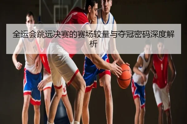 全运会跳远决赛的赛场较量与夺冠密码深度解析