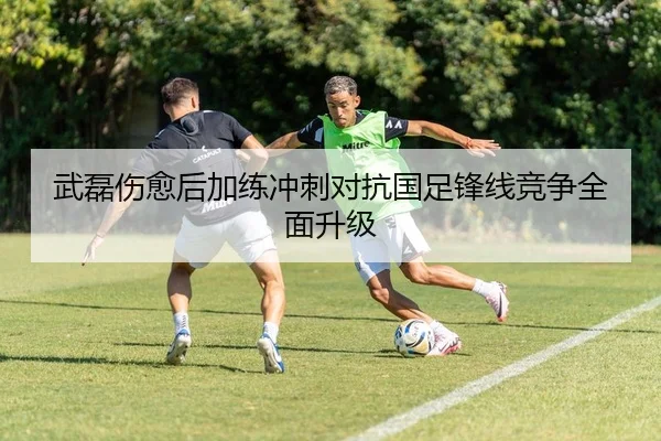 武磊伤愈后加练冲刺对抗国足锋线竞争全面升级