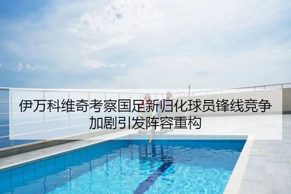 伊万科维奇考察国足新归化球员锋线竞争加剧引发阵容重构