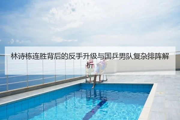 林诗栋连胜背后的反手升级与国乒男队复杂排阵解析