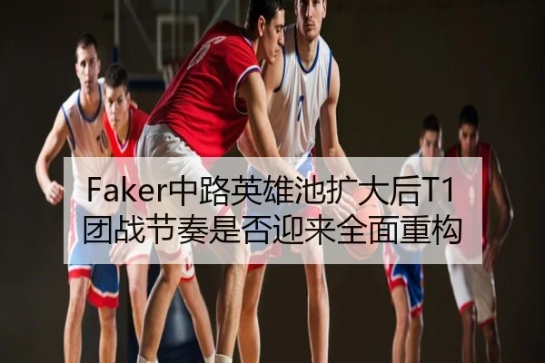 Faker中路英雄池扩大后T1团战节奏是否迎来全面重构