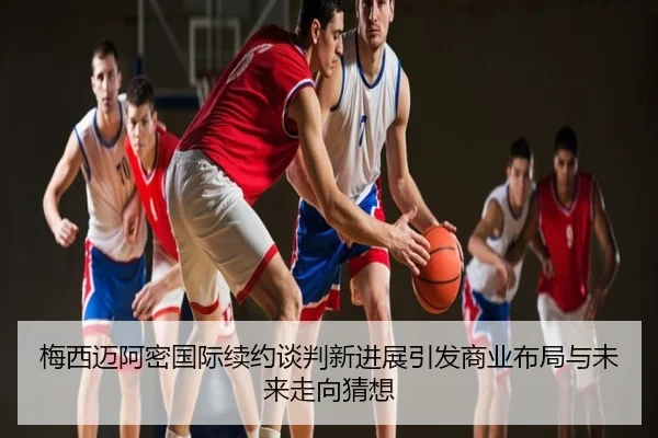 梅西迈阿密国际续约谈判新进展引发商业布局与未来走向猜想