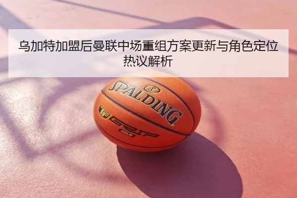 乌加特加盟后曼联中场重组方案更新与角色定位热议解析